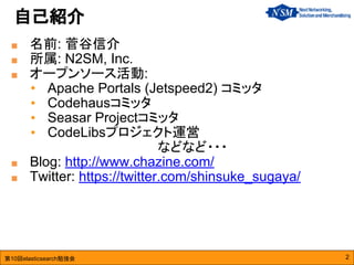 第10回elasticsearch勉強会
■ 名前: 菅谷信介
■ 所属: N2SM, Inc.
■ オープンソース活動:
• Apache Portals (Jetspeed2) コミッタ
• Codehausコミッタ
• Seasar Projectコミッタ
• CodeLibsプロジェクト運営
　　　　　　　　　　　　　　などなど・・・
■ Blog: http://www.chazine.com/
■ Twitter: https://twitter.com/shinsuke_sugaya/
自己紹介
2
 