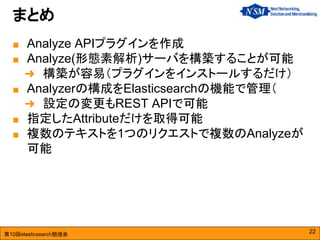 第10回elasticsearch勉強会
■ Analyze APIプラグインを作成
■ Analyze(形態素解析)サーバを構築することが可能
➜ 構築が容易（プラグインをインストールするだけ）
■ Analyzerの構成をElasticsearchの機能で管理（
➜ 設定の変更もREST APIで可能
■ 指定したAttributeだけを取得可能
■ 複数のテキストを1つのリクエストで複数のAnalyzeが
可能
まとめ
22
 