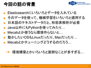 第10回elasticsearch勉強会
今回の話の背景
4
■ Elasticsearchにいろいろとデータを入れている
■ そのデータを使って、機械学習をいろいろと適用する
■ 日本語のテキストデータだと、形態素解析が必要
■ Java以外にもPythonを使ってみたり…
■ Mecabとか使うなら環境作らないと…
■ 動かしたいOSもLinuxだったり、Macだったり…
■ Mecabとかチューニングどうするのだろう…
➔ 環境構築とかいろいろと面倒なことが多すぎる…
 