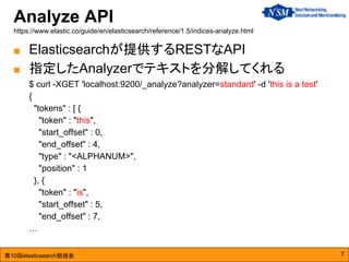 第10回elasticsearch勉強会
Analyze API
https://www.elastic.co/guide/en/elasticsearch/reference/1.5/indices-analyze.html
7
■ Elasticsearchが提供するRESTなAPI
■ 指定したAnalyzerでテキストを分解してくれる
$ curl -XGET 'localhost:9200/_analyze?analyzer=standard' -d 'this is a test'
{
"tokens" : [ {
"token" : "this",
"start_offset" : 0,
"end_offset" : 4,
"type" : "<ALPHANUM>",
"position" : 1
}, {
"token" : "is",
"start_offset" : 5,
"end_offset" : 7,
…
 
