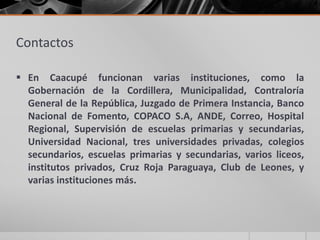 Contactos
 En Caacupé funcionan varias instituciones, como la
Gobernación de la Cordillera, Municipalidad, Contraloría
General de la República, Juzgado de Primera Instancia, Banco
Nacional de Fomento, COPACO S.A, ANDE, Correo, Hospital
Regional, Supervisión de escuelas primarias y secundarias,
Universidad Nacional, tres universidades privadas, colegios
secundarios, escuelas primarias y secundarias, varios liceos,
institutos privados, Cruz Roja Paraguaya, Club de Leones, y
varias instituciones más.
 
