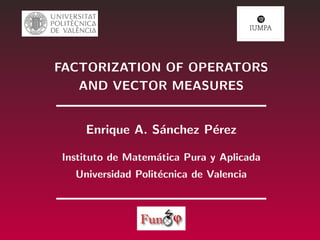 FACTORIZATION OF OPERATORS
AND VECTOR MEASURES
Enrique A. S´anchez P´erez
Instituto de Matem´atica Pura y Aplicada
Universidad Polit´ecnica de Valencia
 