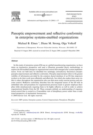 INFORMATION
                                                                                  AND
                                                                              ORGANIZATION
                        Information and Organization 15 (2005) 1–37
                                                                    www.elsevier.com/locate/infoandorg




Panoptic empowerment and reﬂective conformity
  in enterprise systems-enabled organizations
           Michael B. Elmes *, Diane M. Strong, Olga Volkoﬀ
         Department of Management, Worcester Polytechnic Institute, Worcester, MA 01609, US

      Received 18 August 2003; received in revised form 22 August 2004; accepted 9 December 2004




Abstract

    In this study of enterprise system (ES) use at a global manufacturing organization, we have
taken an interpretive perspective and used a Glaserian grounded theory methodology to
explore the ES-enabled changes in organizational control that emerged after system implemen-
tation. From our ﬁeld data we identiﬁed two seemingly contradictory theoretical concepts:
panoptic empowerment and reﬂective conformity. Panoptic empowerment refers to the greater
visibility of information provided by the common shared database of an ES that empowers
workers to do their work more eﬃciently and eﬀectively, but which also makes them more vis-
ible to others throughout the organization who can then more easily exercise process and out-
come control. Reﬂective conformity describes how the integrated nature of the ES with its
embedded rules and procedures for organizational processes leads to greater employee disci-
pline while simultaneously requiring them to be highly reﬂective as well in order to achieve
organizational beneﬁts from the ES. These concepts embody an understanding of organiza-
tional control that is rooted in a Foucauldian view of disciplinary power rather than a tradi-
tional perspective of mechanistic bureaucracy.
Ó 2004 Elsevier Ltd. All rights reserved.

Keywords: ERP systems; Enterprise systems; Control; Empowerment; Panopticon; Discipline




  *
    Corresponding author.
   E-mail addresses: mbelmes@wpi.edu (M.B. Elmes), dstrong@wpi.edu (D.M. Strong), ovolkoﬀ@
wpi.edu (O. Volkoﬀ).

1471-7721/$ - see front matter Ó 2004 Elsevier Ltd. All rights reserved.
doi:10.1016/j.infoandorg.2004.12.001
 