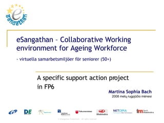 eSangathan – Collaborative Working environment for Ageing Workforce - virtuella samarbetsmiljöer för seniorer (50+) A specific support action project  in FP6  2009 metų birželio mėnesio 4 diena Martina Sophia Bach 