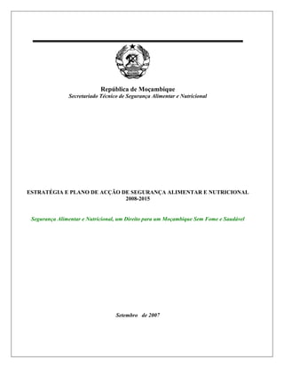 República de Moçambique
               Secretariado Técnico de Segurança Alimentar e Nutricional




ESTRATÉGIA E PLANO DE ACÇÃO DE SEGURANÇA ALIMENTAR E NUTRICIONAL
                             2008-2015


 Segurança Alimentar e Nutricional, um Direito para um Moçambique Sem Fome e Saudável




                                  Setembro de 2007
 