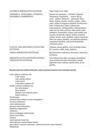 AGINDUAADIERAZTEN DUTENAK Ospa! Segi! Uxa! Alde!
AMORRUA, ATSEKABEA, ETSIPENA,
HASERREA, HARRIDURA...
Aitaren eta semearen...! Alafede! Alajaina!
Alajainena! Alajainkoa! ... arraio! Bai to,
zera! ...deabru, demonio! ...demontre! Dios,
dedio, dedion, erredio, erredios, ladios, rediez,
redio, redios! Erregearen abarkak! Errekontxes!
Hara! Kabelaostia, kaben, kabuenzotz,
kauensandioro, mekaguendios, mekauenlamar...
kaka alu bat, kaka ostia bat, kaka puska, kaka
zabaharra, komoaidios, kopon, puta madre wue
la parió, laoskurida, laposa, laostia, laostibiri,
ostiela, laostra, ostra, lapuñeta, reputa, larreostia,
leher eta zapart, putadios, san pedroren abarkak,
sanjurjoren abarkak, zakurraren kaskabilak,
zakurraren putza
GAITZA, NOLABAITEKO GAITZA OPA
DUTENAK
Abakatu, bertan gelditu, erori eta hanka hautsi,
hil, izorratu, joditu, kaka, kakitzat,
JOERAADIERAZTEN DUTENAK Berriketontzia, burlontzia, hitzontzia, kakontzia,
pixaluzea,
MEHATXUA ETA KANTITATE HANDIA
ADIERAZTEN DUTENAK
Asto beltzarenak aditu, arrangura (atsekabea)
ukan, bizkarrezurreko filarmonika astindu
(jipoituko haut esateko), epelak hartu, jo eta
garbitu,
Biraoak nafarroan bilduak liburutik, azken pasartean datozen testu zatietatik atereak:
·urde: askotan erabiltzen da.
Urde ohoina
urde usteldu zikina!
Urde zerria!
Urde kabroi halakoa hi!
·deabru: askotan erabiltzen da.
Zer mila deabru!
Noiz deabru!
Deabrua zait iruñeara joatea
deabru zekena...!
·Desditxatua
·animale bruto indartsu ausart tentugabea!
·Gizatxar desditxatu
·etsai endemoniatua
·gizatxar kruel inhumanoa
·hipokrita engañazalea
·enbustera
·tirano moldegaitz aberetzarrak
·hereje itsusi likits...
·zikoitza
·mutil animale traste bat
·ehun debruek ereman balute bezala
·piro (ahatez, antzarez mintzatuz, umea) bat bezain tontoa baitzen!
·Madarikatu
 