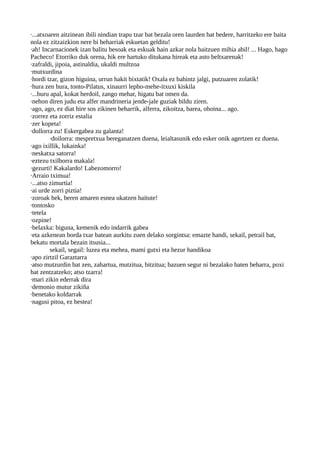 ·...atxoaren aitzinean ibili nindian trapu tzar bat bezala oren laurden bat bedere, harritzeko ere baita
nola ez zitzaizkion nere bi beharriak eskuetan gelditu!
·ah! Incarnacionek izan balitu besoak eta eskuak hain azkar nola baitzuen mihia abil! ... Hago, hago
Pacheco! Etorriko duk orena, hik ere hartuko ditukana hireak eta asto beltxarenak!
·zafraldi, jipoia, astinaldia, ukaldi multzoa
·mutxurdina
·hordi tzar, gizon higuina, urrun hakit bixtatik! Oxala ez bahintz jalgi, putzuaren zolatik!
·hura zen hura, tonto-Pilatus, xinaurri lepho-mehe-itxuxi kiskila
·...buru apal, kokat herdoil, zango mehar, higatu bat omen da.
·nehon diren judu eta alfer mandrineria jende-jale guziak bildu ziren.
·ago, ago, ez diat hire sos zikinen beharrik, alferra, zikoitza, barea, ohoina... ago.
·zorrez eta zorriz estalia
·zer kopeta!
·dollorra zu! Eskergabea zu galanta!
·doilorra: mespretxua bereganatzen duena, leialtasunik edo esker onik agertzen ez duena.
·ago ixillik, lukainka!
·neskatxa satorra!
·eztezu txilborra makala!
·gezurti! Kakalardo! Labezomorro!
·Arraio tximua!
·...atso zimurtia!
·ai urde zorri piztia!
·zoroak hek, beren amaren esnea ukatzen baitute!
·tontosko
·tetela
·ozpine!
·belaxka: biguna, kemenik edo indarrik gabea
·eta azkenean borda txar batean aurkitu zuen delako sorgintsa: emazte handi, sekail, petrail bat,
bekatu mortala bezain itsusia...
sekail, segail: luzea eta mehea, mami gutxi eta hezur handikoa
·apo zirtzil Garaztarra
·atso mutzurdin bat zen, zahartua, mutzitua, bitzitua; bazuen segur ni bezalako baten beharra, poxi
bat zentzatzeko; atso tzarra!
·mari zikin ederrak dira
·demonio mutur zikiña
·benetako koldarrak
·nagusi pitoa, ez bestea!
 