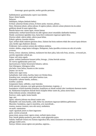 Zonzongo: grazia gutxiko, nerbio gutxiko pertsona.
baldinbaite(z): gaztelaniazko espero izan daiteke.
Basur: ihintz handia
behazun:
behiñipein, biñipin (behinik behin)
bi-bitan: jokoetan binaka aritzea, bi biren aurka: musean, pilotan...
biten, biteanean jokatu: pilota jokoan, bi egitera jokatu; askoren artean jokatzen da eta azken
gelditzen denak bi tanto egiten ditu.
Buerda batian eon: minez egon, oinaze batean
danbarrazka: norbait haserretzean eta alde egitean ateari emandako danbateko bortitza.
Danda: auzolanean egindako lana, baina herri-ondasunen inguruan egiten dena.
Elorriyo eduki: ederra eduki, ederra jasan behar.
Enbata: galerna, itsasoko ekaitza.
Epai: zerbait ebaki ondoren geratzen dena. Zuhaitz bat boita ondoren ebaki den uneari epaia deitzen
zaio; berdin ogia ebakitzen denean.
Erlakizten: larru azalean sortzen den infekzio minbera
erreten: ubidea, zanga baino txikiagoa. Hedapenez, baita ipurdiko erretena ere edo titi arteko
erretena.
Erreus, erreux: akastuna, kaltetua, mailaturen bat duen jakia, hala nola fruta, arraina... erreuxak jan,
aurreko egunetako sobrak jan.
Ezpaa: euli mota zapala
garatu: zenbait landareren kasuan (arbia, letxuga...) kimu berriak sortzea
iel: txerria ugalketarako prest izan.
Ipurtxuntxurra: bizkar hezurraren bukaera, sakroa.
Izter lehengusu: lehengusu txikia
jela beltz: izotz beltza, ikusten ez den izoztea
jotama: zur eta lur
kabitu ezin: egon ezina
karka(ba)ra: kale txikia, karrika; batez ere Orioko hitza.
Kastakua izan: zarauzko sendi jakin batekoa izan.
Katramilla: nahaste handia, anabasa...
koniflor: azalorea
konpa(a)zio batea: adibidez, esate baterako.
Kribi natxiok: jokoetan, ezer gabe geratzea (kromoetan, txapetan...)
kuartakerre: tximili-kuarteka jolastean, kunplitzen ari denak norbait oker izendatzen duenean esaten
da. Halakoetan kunplitzen duenak berriz kunplitu behar izaten du, jolasa atzera hasiz.
Kuku-mikutan jostatu: ezkutaketan egin.
Kurioxo: ondo, egoki, kontu handiz
laga: utzi
lapatx: edozein jokotan ona denari esaten zaio.
Mandaelbi: euli mota handia, zaldi, behor eta antzekoen inguruan dabilena gehienetan.
Mutxikin: hondakina, zigarro mutxikina, arto mutxikinak...
noanoa, nuanua: (nonora, nora edo nora), nonbaitera
on-aurki: onentsuena
ospel: eguzkiak jotzen ez duen ingurunea
partz: zorrien arrautzak
pasaa eman, paxaa eman: egurra eman, norbaiti jipoia eman.
Putz: hotsik gabeko puzkerra; putz miña, usain gogorreko putza.
Saltaka: badirudi Getaria eta Zumaia ingurukoa dela, baina Zarautzen ere entzuten da, korrika
gehiago erabili arren.
Seiziya: hileten ostean egiten zen jatordua, segizioa...
 