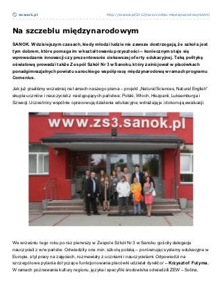 esanok.pl                                   http://esanok.pl/2012/na-szczeblu-miedzynarodowym.html




Na szczeblu międzynarodowym
SANOK. W dzisiejszym czasach, kiedy młodzi ludzie nie zawsze dost rzegają, że szkoła jest
t ym dobrem, kt óre pomaga im w kszt ałt owaniu przyszłości – koniecznym st aje się
wprowadzanie innowacji czy prezent owanie ciekawszej of ert y edukacyjnej. Taką polit ykę
oświat ową prowadzi t akże Zespół Szkół Nr 3 w Sanoku, kt óry zainicjował w placówkach
ponadgimnazjalnych powiat u sanockiego współpracę międzynarodową w ramach programu
Comenius.

Jak już pisaliśmy wcześniej na łamach naszego pisma – projekt „Natural Sciences, Natural English”
skupia uczniów i nauczycieli z następujących państwa: Polski, Włoch, Hiszpanii, Luksemburga i
Szwecji. Uczestnicy wspólnie opracowują działania edukacyjne, wdrażają je i dokonują ewaluacji.




We wrześniu tego roku po raz pierwszy w Zespole Szkół Nr 3 w Sanoku gościły delegacje
nauczycieli z w/w państw. Odwiedziły one m.in. szkołę polską – porównując systemy edukacyjne w
Europie, styl pracy na zajęciach, rozmawiały z uczniami i nauczycielami. Odpowiedzi na
szczegółowe pytania dotyczące funkcjonowania placówki udzielał dyrektor – Krzyszt of Fut yma.
W ramach poznawania kultury regionu, języka i specyfiki środowiska odwiedzili ZEW – Solina,
 