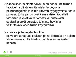 9.2.2016 Esa Nordling
ØKansallisen mielenterveys- ja päihdesuunnitelman
tavoitteina oli vähentää mielenterveys- ja
päihdeongelmia ja niihin liittyvää syrjäytymistä, taata
palvelut, jotka perustuvat kansalaisten todellisiin
tarpeisiin ja ovat vaivattomasti ja joustavasti
saatavilla sekä perustaa toiminta hyviin ja
vaikuttaviksi arvioituihin käytäntöihin
Øsosiaali- ja terveydenhuollon
palvelurakenneuudistuksen painopisteissä on paljon
yhdenmukaisuutta Mieli-suunnitelman linjausten
kanssa
 