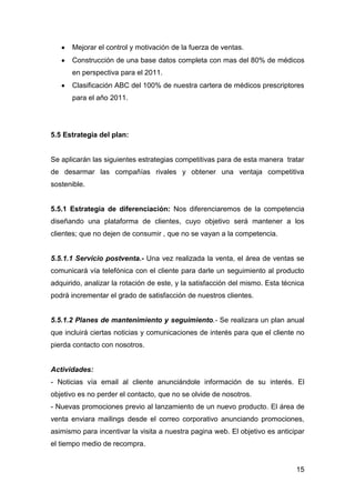 15
Mejorar el control y motivación de la fuerza de ventas.
Construcción de una base datos completa con mas del 80% de médicos
en perspectiva para el 2011.
Clasificación ABC del 100% de nuestra cartera de médicos prescriptores
para el año 2011.
5.5 Estrategia del plan:
Se aplicarán las siguientes estrategias competitivas para de esta manera tratar
de desarmar las compañías rivales y obtener una ventaja competitiva
sostenible.
5.5.1 Estrategia de diferenciación: Nos diferenciaremos de la competencia
diseñando una plataforma de clientes, cuyo objetivo será mantener a los
clientes; que no dejen de consumir , que no se vayan a la competencia.
5.5.1.1 Servicio postventa.- Una vez realizada la venta, el área de ventas se
comunicará vía telefónica con el cliente para darle un seguimiento al producto
adquirido, analizar la rotación de este, y la satisfacción del mismo. Esta técnica
podrá incrementar el grado de satisfacción de nuestros clientes.
5.5.1.2 Planes de mantenimiento y seguimiento.- Se realizara un plan anual
que incluirá ciertas noticias y comunicaciones de interés para que el cliente no
pierda contacto con nosotros.
Actividades:
- Noticias vía email al cliente anunciándole información de su interés. El
objetivo es no perder el contacto, que no se olvide de nosotros.
- Nuevas promociones previo al lanzamiento de un nuevo producto. El área de
venta enviara mailings desde el correo corporativo anunciando promociones,
asimismo para incentivar la visita a nuestra pagina web. El objetivo es anticipar
el tiempo medio de recompra.
 
