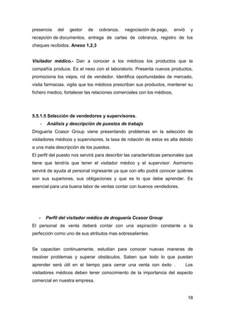18
presencia del gestor de cobranza, negociación de pago, envió y
recepción de documentos, entrega de cartas de cobranza, registro de los
cheques recibidos. Anexo 1,2,3
Visitador médico.- Dan a conocer a los médicos los productos que la
compañía produce. Es el nexo con el laboratorio. Presenta nuevos productos,
promociona los viejos, rol de vendedor. Identifica oportunidades de mercado,
visita farmacias, vigila que los médicos prescriban sus productos, mantener su
fichero medico, fortalecer las relaciones comerciales con los médicos,
5.5.1.5 Selección de vendedores y supervisores.
- Análisis y descripción de puestos de trabajo
Drogueria Ccasor Group viene presentando problemas en la selección de
visitadores médicos y supervisores, la tasa de rotación de estos es alta debido
a una mala descripción de los puestos.
El perfil del puesto nos servirá para describir las características personales que
tiene que tendría que tener el visitador médico y el supervisor. Asimismo
servirá de ayuda al personal ingresante ya que con ello podrá conocer quiénes
son sus superiores, sus obligaciones y que es lo que debe aprender. Es
esencial para una buena labor de ventas contar con buenos vendedores.
- Perfil del visitador médico de droguería Ccasor Group
El personal de venta deberá contar con una aspiración constante a la
perfección como uno de sus atributos mas sobresalientes.
Se capacitan continuamente, estudian para conocer nuevas maneras de
resolver problemas y superar obstáculos. Saben que todo lo que puedan
aprender será útil en el tiempo para cerrar una venta con éxito . Los
visitadores médicos deben tener conocimiento de la importancia del aspecto
comercial en nuestra empresa.
 