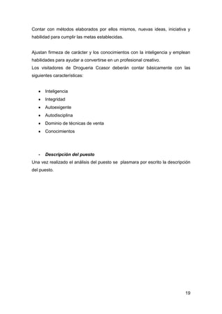 19
Contar con métodos elaborados por ellos mismos, nuevas ideas, iniciativa y
habilidad para cumplir las metas establecidas.
Ajustan firmeza de carácter y los conocimientos con la inteligencia y emplean
habilidades para ayudar a convertirse en un profesional creativo.
Los visitadores de Drogueria Ccasor deberán contar básicamente con las
siguientes características:
Inteligencia
Integridad
Autoexigente
Autodisciplina
Dominio de técnicas de venta
Conocimientos
- Descripción del puesto
Una vez realizado el análisis del puesto se plasmara por escrito la descripción
del puesto.
 