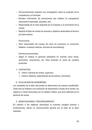 22
- Permanentemente realizará una investigación sobre la evolución de la
competencia y el mercado
- Brindara información de promociones que realicen la competencia
(descuentos especiales, paquetes, etc)
- Responsable de la meta asignada por la empresa y el crecimiento de la
ventas.
- Reporta al Dpto de ventas los avances y objetivos alcanzados al termino
de cada semana.
Promociones
- Será responsable del manejo de stock de productos en promoción
folleteria, muestras médicas, artículos de merchadising.
Eventos promocionales.
- Según lo indique la gerencia participará en eventos como ferias,
seminarios, aniversarios, etc. Para fomentar la venta de nuestros
productos.
7. CONTACTOS
0. Interno: Gerente de ventas, supervisor
1. Externo: Médicos, dependientes de las boticas y farmacias.
8. EVALUACION DE DESEMPEÑO
Los resultados de la labor del puesto se determinara de manera cuantificable.
Cada mes se realizara una evaluación de desempeño a través de la ventas, los
objetivos y metas alcanzados por el visitador médico, que será calificado por la
gerencia de ventas.
9. BONIFICACIONES Y RECONOCIMIENTO
En relación a los objeticos alcanzados la empresa otorgará premios y
bonificaciones, dando un reconocimiento general por el éxito de la labor
realizada.
 