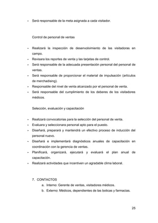 25
- Será responsable de la meta asignada a cada visitador.
Control de personal de ventas
- Realizará la inspección de desenvolvimiento de las visitadoras en
campo.
- Revisara los reportes de venta y las tarjetas de control.
- Será responsable de la adecuada presentación personal del personal de
ventas.
- Será responsable de proporcionar el material de impulsación (artículos
de merchadising).
- Responsable del nivel de venta alcanzado por el personal de venta.
- Será responsable del cumplimiento de los deberes de los visitadores
médicos.
Selección, evaluación y capacitación
- Realizará convocatorias para la selección del personal de venta.
- Evaluara y seleccionara personal apto para el puesto.
- Diseñará, preparará y mantendrá un efectivo proceso de inducción del
personal nuevo.
- Diseñará e implementará diagnósticos anuales de capacitación en
coordinación con la gerencia de ventas.
- Planificará, organizará, ejecutará y evaluará el plan anual de
capacitación.
- Realizará actividades que incentiven un agradable clima laboral.
7. CONTACTOS
a. Interno: Gerente de ventas, visitadores médicos.
b. Externo: Médicos, dependientes de las boticas y farmacias.
 