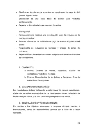 29
- Clasificara a los clientes de acuerdo a su cumplimento de pago A, B,C
(bueno, regular, malo)
- Elaboración de una base datos de clientes para visitarlos
periódicamente.
- Reportar el deposito diario por concepto de ventas.
Investigación
- Permanentemente realizará una investigación sobre la evolución de la
cuentas por cobrar
- Brindara información de facilidades de pago de acuerdo al potencial del
cliente
- Responsable de realización de llamadas y entrega de cartas de
cobranza .
- Reporta al Dpto de ventas los avances y objetivos alcanzados al termino
de cada semana.
7. CONTACTOS
a. Interno: Gerente de ventas, supervisor, Auxiliar de
contabilidad, visitadores médicos.
b. Externo: Dependientes de las boticas y farmacias. Área de
contabilidad de empresas.
8. EVALUACION DE DESEMPEÑO
Los resultados de la labor del puesto se determinara de manera cuantificable.
Cada mes se realizara una evaluación de desempeño a través del estado de
las facturas por cobrar, que será calificado por la gerencia de ventas.
9. BONIFICACIONES Y RECONOCIMIENTO
En relación a los objeticos alcanzados la empresa otorgará premios y
bonificaciones, dando un reconocimiento general por el éxito de la labor
realizada.
 