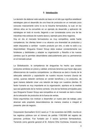 3
2. Introducción
La decisión de elaborar este estudio se baso en el reto que significa establecer
estrategias para el desarrollo de una línea de productos en un mercado poco
conocido masivamente como lo es la industria farmacéutica, la cual, en los
últimos años se ha convertido en un ejemplo de desarrollo y aplicación de
estrategias en todo el mundo, llegando a ser considerada como una de las
industrias más exitosas de nuestra época y ejemplo para otros negocios.
Hoy en día el mercado farmacéutico es muy competitivo, existe fuerte
competencia, los clientes tienen a su alcance una diversidad de productos y
están dispuestos a cambiar nuestro producto por otro, si este no está a su
disponibilidad. Drogueria Ccasor Group debe evaluar constantemente sus
fortalezas y debilidades y adaptar su organización y filosofía a los nuevos
cambios que le permitan desarrollarse adecuadamente para su permanencia
en el mercado actual.
La Globalización, la competencia de droguerías ha hecho que existan
productos similares en precio y calidad, entonces tenemos que hacer algo para
diferenciarnos de nuestros competidores. La diferencia se dará a través de la
adecuada selección y capacitación de nuestro recurso humano (fuerza de
venta), quienes deberán centrarse en vender beneficios y no productos, de
igual manera deberán crear una relación de largo con nuestros clientes. El
factor humano es muy importante en la organización, aportara en la medida
que sea gestionado de la manera correcta. Uno de los factores principales para
que Droguería Ccasor Group sea competitiva en el mercado se dará a través
de la colocación de productos de la fuerza de ventas.
Estos argumentos nos motivan a desarrollar un nuevo plan de trabajo, para
alcanzar este propósito desarrollaremos de manera creativa e integral el
presente plan de negocio.
Corporación Quimsafarm S.A.C nació un 11 de noviembre del 2006, inscrita en
los registros públicos con el número de partida 11951008 del registro de
personas jurídicas. Fue fundado por 3 socios químicos farmacéuticos.
Teniendo como gerente general al Sr. Antonio Ortiz Contreras, Iniciando sus
 