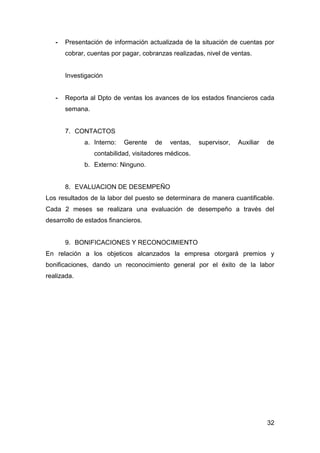 32
- Presentación de información actualizada de la situación de cuentas por
cobrar, cuentas por pagar, cobranzas realizadas, nivel de ventas.
Investigación
- Reporta al Dpto de ventas los avances de los estados financieros cada
semana.
7. CONTACTOS
a. Interno: Gerente de ventas, supervisor, Auxiliar de
contabilidad, visitadores médicos.
b. Externo: Ninguno.
8. EVALUACION DE DESEMPEÑO
Los resultados de la labor del puesto se determinara de manera cuantificable.
Cada 2 meses se realizara una evaluación de desempeño a través del
desarrollo de estados financieros.
9. BONIFICACIONES Y RECONOCIMIENTO
En relación a los objeticos alcanzados la empresa otorgará premios y
bonificaciones, dando un reconocimiento general por el éxito de la labor
realizada.
 