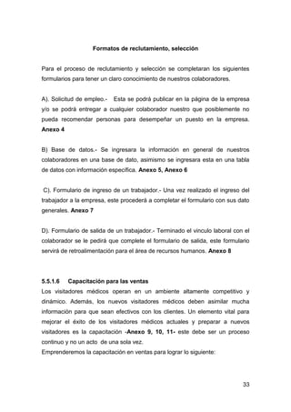 33
Formatos de reclutamiento, selección
Para el proceso de reclutamiento y selección se completaran los siguientes
formularios para tener un claro conocimiento de nuestros colaboradores.
A). Solicitud de empleo.- Esta se podrá publicar en la página de la empresa
y/o se podrá entregar a cualquier colaborador nuestro que posiblemente no
pueda recomendar personas para desempeñar un puesto en la empresa.
Anexo 4
B) Base de datos.- Se ingresara la información en general de nuestros
colaboradores en una base de dato, asimismo se ingresara esta en una tabla
de datos con información específica. Anexo 5, Anexo 6
C). Formulario de ingreso de un trabajador.- Una vez realizado el ingreso del
trabajador a la empresa, este procederá a completar el formulario con sus dato
generales. Anexo 7
D). Formulario de salida de un trabajador.- Terminado el vinculo laboral con el
colaborador se le pedirá que complete el formulario de salida, este formulario
servirá de retroalimentación para el área de recursos humanos. Anexo 8
5.5.1.6 Capacitación para las ventas
Los visitadores médicos operan en un ambiente altamente competitivo y
dinámico. Además, los nuevos visitadores médicos deben asimilar mucha
información para que sean efectivos con los clientes. Un elemento vital para
mejorar el éxito de los visitadores médicos actuales y preparar a nuevos
visitadores es la capacitación -Anexo 9, 10, 11- este debe ser un proceso
continuo y no un acto de una sola vez.
Emprenderemos la capacitación en ventas para lograr lo siguiente:
 