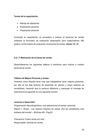 35
Temas de la capacitación.
Manejo de objeciones
Preparación personal
Preparación personal
Concluida la capacitación se procederá a evaluar al personal de ventas
mediante el formulario de evaluación desempeño para colaboradores 360
grados y el formulario de evaluación al personal de ventas. Anexo 12, 15
5.5.1.7 Motivación de la fuerza de ventas
Desarrollaremos los siguientes talleres e incentivos para motivar a nuestro
personal de ventas.
Talleres de Mejora Personal y ventas:
Tenemos como filosofía tener más que trabajadores tener mejores personas,
por ello se les deja lecturas de desarrollo de valores y casos exitosos de
vendedores, haciendo que la persona reflexione y expongan el mensaje de
cada lectura la siguiente en una siguiente reunión.
Lecturas a desarrollar:
Programación Neurolingüística y sus aplicaciones al campo comercial.
Robert L. Shook - Las mejores historias de ventas ¡Por los vendedores mas
exitosos del mundo! – McGraw Hill- Pag.83
Frecuencia: Cuatro veces por mes
Responsable: Gerente de ventas
 