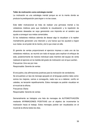 36
Taller de motivación como estrategia mental
La motivación es una estrategia mental porque es en la mente donde se
produce la predisposición para lograr o no las cosas.
Este taller motivacional se trata de realizar una gimnasia mental a los
visitadores médicos para que mediante la visualización y la repetición de
situaciones deseadas se vaya generando una impronta en el cerebro que
ayude a conseguir sus metas comerciales.
Si los visitadores médicos además de desear algo lo visualizan o lo repiten
mentalmente generarán una intención y una fuerza que los ayudará a lograr
sus metas: es el poder de la mente y de lo que crean en ella.
El gerente de ventas proporcionará el ejercicio impreso a cada uno de los
visitadores médicos, se reunirá con todo el equipo para explicar el enfoque de
este, posteriormente de manera individual cada miembro del equipo de venta
realizará el ejercicio en la medida del grado de motivación con el que cuenten.
Frecuencia: Una vez por mes
Responsable: Gerente de ventas
El encuadre y las afirmaciones positivas para la motivación de vendedores.
Se encuadrara un tipo de mensaje apoyado en el lenguaje positivo tales como:
somos los mejores, vamos a conseguirlo, nada nos va a detener, confío en
ustedes, se lanzarán repetitivamente. Estos mensajes se podrán visualizar en
el mural de la oficina.
Frecuencia: Diaria
Responsable: Gerente de ventas
Semanalmente se trabajara una lista de mensajes de AUTOMOTIVACIÓN
mediante AFIRMACIONES POSITIVAS con el objetivo de incrementar la
motivación hacia el trabajo. Estos mensajes podrán ser visualizados en el
mural de la oficina todos los días.
 