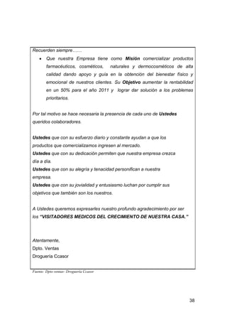 38
Recuerden siempre……
Que nuestra Empresa tiene como Misión comercializar productos
farmacéuticos, cosméticos, naturales y dermocosmèticos de alta
calidad dando apoyo y guía en la obtención del bienestar físico y
emocional de nuestros clientes. Su Objetivo aumentar la rentabilidad
en un 50% para el año 2011 y lograr dar solución a los problemas
prioritarios.
Por tal motivo se hace necesaria la presencia de cada uno de Ustedes
queridos colaboradores.
Ustedes que con su esfuerzo diario y constante ayudan a que los
productos que comercializamos ingresen al mercado.
Ustedes que con su dedicación permiten que nuestra empresa crezca
día a día.
Ustedes que con su alegría y tenacidad personifican a nuestra
empresa.
Ustedes que con su jovialidad y entusiasmo luchan por cumplir sus
objetivos que también son los nuestros.
A Ustedes queremos expresarles nuestro profundo agradecimiento por ser
los “VISITADORES MEDICOS DEL CRECIMIENTO DE NUESTRA CASA.”
Atentamente,
Dpto. Ventas
Droguería Ccasor
Fuente: Dpto ventas- Droguería Ccasor
 