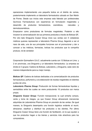 4
operaciones implementando una pequeña botica en el distrito de comas,
posteriormente implemento un laboratorio farmacéutico ubicado en San Martin
de Porres. Desde sus inicios esta empresa esta liderado por profesionales
Químicos Farmacéuticos con experiencia en formulación magistrales y
desarrollo de productos farmacéuticos, cosméticos, naturales y
dermotocosmèticos.
Empezaron como productores de formulas magistrales. Posterior a ello
iniciaron la comercialización de sus primeros productos a través de Boticas QF,
Por otro lado Droguería Ccasor Group inicio sus ventas con 5 visitadores
médicos quienes representan a laboratorio Pharma Group, llegando a ser el
nexo de este, una de sus principales funciones son el promocionar y dar a
conocer a los médicos, farmacias, boticas los productos que la compañía
produce, rol de vendedor
Corporación Quimsafarm S.A.C. actualmente cuenta con 12 Boticas en Lima y
2 en provincias, una Droguería y un laboratorio farmacéutico. La empresa se
divide en 3 grupos: Cadena de Boticas, Laboratorio, y Droguería, cada rubro de
manera independiente para su mejor manejo.
Boticas QF: Cadena de boticas dedicadas a la comercialización de productos
farmacéuticos, perfumería y a la elaboración de recetas magistrales en distintos
puntos de Lima.
Laboratorio Pharma Group: Producción de formas farmacéuticas liquidas y
semisólidos entre los cuales se viene produciendo 10 productos con marca
propia.
Droguería Ccasor Group: Función transaccional, la cual entraña compra,
venta y toma de riesgos, ya que Ccasor Group almacenará mercancías
adquiridas de Laboratorios Pharma Group en previsión de las ventas. De igual
manera, la Droguería desempeña una función logística evidente al reunir,
almacenar, clasificar y distribuir los productos a los clientes. Por último
Droguería Ccasor Group tiene una función de facilitación, en la que ayudan a
que los productos hagan a los bienes y servicios más atractivos para los
compradores.
 