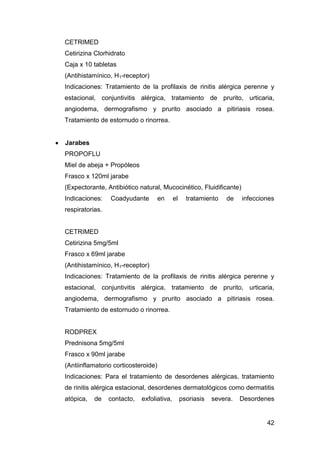 42
CETRIMED
Cetirizina Clorhidrato
Caja x 10 tabletas
(Antihistamínico, H1-receptor)
Indicaciones: Tratamiento de la profilaxis de rinitis alérgica perenne y
estacional, conjuntivitis alérgica, tratamiento de prurito, urticaria,
angiodema, dermografismo y prurito asociado a pitiriasis rosea.
Tratamiento de estornudo o rinorrea.
Jarabes
PROPOFLU
Miel de abeja + Propóleos
Frasco x 120ml jarabe
(Expectorante, Antibiótico natural, Mucocinético, Fluidificante)
Indicaciones: Coadyudante en el tratamiento de infecciones
respiratorias.
CETRIMED
Cetirizina 5mg/5ml
Frasco x 69ml jarabe
(Antihistamínico, H1-receptor)
Indicaciones: Tratamiento de la profilaxis de rinitis alérgica perenne y
estacional, conjuntivitis alérgica, tratamiento de prurito, urticaria,
angiodema, dermografismo y prurito asociado a pitiriasis rosea.
Tratamiento de estornudo o rinorrea.
RODPREX
Prednisona 5mg/5ml
Frasco x 90ml jarabe
(Antiinflamatorio corticosteroide)
Indicaciones: Para el tratamiento de desordenes alérgicas, tratamiento
de rinitis alérgica estacional, desordenes dermatológicos como dermatitis
atópica, de contacto, exfoliativa, psoriasis severa. Desordenes
 