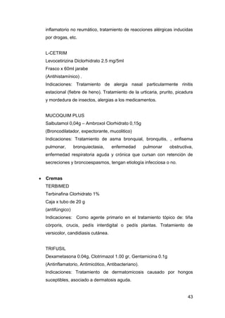 43
inflamatorio no reumático, tratamiento de reacciones alérgicas inducidas
por drogas, etc.
L-CETRIM
Levocetirizina Diclorhidrato 2.5 mg/5ml
Frasco x 60ml jarabe
(Antihistamínico) .
Indicaciones: Tratamiento de alergia nasal particularmente rinitis
estacional (fiebre de heno). Tratamiento de la urticaria, prurito, picadura
y mordedura de insectos, alergias a los medicamentos.
MUCOQUIM PLUS
Salbutamol 0,04g – Ambroxol Clorhidrato 0,15g
(Broncodilatador, expectorante, mucolitico)
Indicaciones: Tratamiento de asma bronquial, bronquitis, , enfisema
pulmonar, bronquiectasia, enfermedad pulmonar obstructiva,
enfermedad respiratoria aguda y crónica que cursan con retención de
secreciones y broncoespasmos, tengan etiología infecciosa o no.
Cremas
TERBIMED
Terbinafina Clorhidrato 1%
Caja x tubo de 20 g
(antifúngico)
Indicaciones: Como agente primario en el tratamiento tópico de: tiña
córporis, crucis, pedís interdigital o pedís plantas. Tratamiento de
versicolor, candidiasis cutánea.
TRIFUSIL
Dexametasona 0.04g, Clotrimazol 1.00 gr, Gentamicina 0.1g
(Antinflamatorio, Antimicótico, Antibacteriano).
Indicaciones: Tratamiento de dermatomicosis causado por hongos
suceptibles, asociado a dermatosis aguda.
 