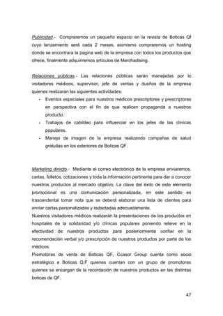 47
Publicidad.- Compraremos un pequeño espacio en la revista de Boticas Qf
cuyo lanzamiento será cada 2 meses, asimismo compraremos un hosting
donde se encontrara la pagina web de la empresa con todos los productos que
ofrece, finalmente adquiriremos artículos de Merchadising.
Relaciones públicas.- Las relaciones públicas serán manejadas por lo
visitadores médicos, supervisor, jefe de ventas y dueños de la empresa
quienes realizaran las siguientes actividades:
- Eventos especiales para nuestros médicos prescriptores y prescriptores
en perspectiva con el fin de que realicen propaganda a nuestros
producto.
- Trabajos de cabildeo para influenciar en los jefes de las clínicas
populares.
- Manejo de imagen de la empresa realizando campañas de salud
gratuitas en los exteriores de Boticas QF.
Marketing directo.- Mediante el correo electrónico de la empresa enviaremos,
cartas, folletos, cotizaciones y toda la información pertinente para dar a conocer
nuestros productos al mercado objetivo. La clave del éxito de este elemento
promocional es una comunicación personalizada, en este sentido es
trascendental tomar nota que se deberá elaborar una lista de clientes para
enviar cartas personalizadas y redactadas adecuadamente.
Nuestros visitadores médicos realizarán la presentaciones de los productos en
hospitales de la solidaridad y/o clínicas populares poniendo relieve en la
efectividad de nuestros productos para posteriormente confiar en la
recomendación verbal y/o prescripción de nuestros productos por parte de los
médicos.
Promotoras de venta de Boticas QF, Ccasor Group cuenta como socio
estratégico a Boticas Q.F quienes cuentan con un grupo de promotoras
quienes se encargan de la recordación de nuestros productos en las distintas
boticas de QF.
 