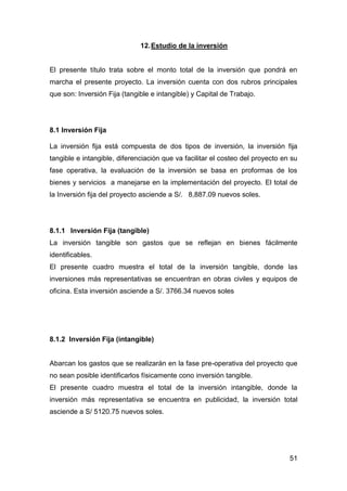51
12.Estudio de la inversión
El presente título trata sobre el monto total de la inversión que pondrá en
marcha el presente proyecto. La inversión cuenta con dos rubros principales
que son: Inversión Fija (tangible e intangible) y Capital de Trabajo.
8.1 Inversión Fija
La inversión fija está compuesta de dos tipos de inversión, la inversión fija
tangible e intangible, diferenciación que va facilitar el costeo del proyecto en su
fase operativa, la evaluación de la inversión se basa en proformas de los
bienes y servicios a manejarse en la implementación del proyecto. El total de
la Inversión fija del proyecto asciende a S/. 8,887.09 nuevos soles.
8.1.1 Inversión Fija (tangible)
La inversión tangible son gastos que se reflejan en bienes fácilmente
identificables.
El presente cuadro muestra el total de la inversión tangible, donde las
inversiones más representativas se encuentran en obras civiles y equipos de
oficina. Esta inversión asciende a S/. 3766.34 nuevos soles
8.1.2 Inversión Fija (intangible)
Abarcan los gastos que se realizarán en la fase pre-operativa del proyecto que
no sean posible identificarlos físicamente cono inversión tangible.
El presente cuadro muestra el total de la inversión intangible, donde la
inversión más representativa se encuentra en publicidad, la inversión total
asciende a S/ 5120.75 nuevos soles.
 