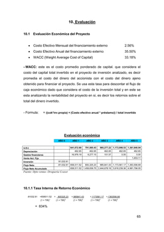 65
10. Evaluación
10.1 Evaluación Económica del Proyecto
Costo Efectivo Mensual del financiamiento externo 2.56%
Costo Efectivo Anual del financiamiento externo 35.50%
WACC (Weight Average Cost of Capital) 33.18%
- WACC: este es el costo promedio ponderado de capital. que considera el
costo del capital total invertido en el proyecto de inversión analizado, es decir
promedia el costo del dinero del accionista con el costo del dinero ajeno
obtenido para financiar el proyecto. Se usa esta tasa para descontar el flujo de
caja económico dado que considera el costo de la inversión total y en este se
esta analizando la rentabilidad del proyecto en si, es decir los retornos sobre el
total del dinero invertido.
- Formula: = ((cok*inv.propia) + (Costo efectivo anual * préstamo)) / total invertido
Evaluación económica
AÑO 0 AÑO 1 AÑO 2 AÑO 3 AÑO 4 AÑO 5
U.D.I. 641,072.69 791,585.43 985,277.22 1,173,098.53 1,361,640.94
Depreciación 462.65 462.65 462.65 462.65 462.65
Gastos financieros 16,976.19 8,277.15 101.57 0.00 0.00
Venta Act. Fijo 1,453.11
Inversión 81,032.61
Flujo Neto -81,032.61 658,511.52 800,325.23 985,841.43 1,173,561.17 1,363,556.69
Flujo Neto Acumulado 658,511.52 1,458,836.75 2,444,678.18 3,618,239.36 4,981,796.05
Fuente: Dpto ventas- Droguería Ccasor
10.1.1 Tasa Interna de Retorno Económico
-81032.61 +658511.52 + 800325.23 + 985841.43 + 1173561.17 + 1363556.69
(1 + TIR)1
(1 + TIR)2
(1 + TIR)3
(1 + TIR)4
(1 + TIR)5
= 834%
 