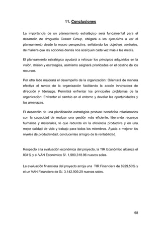 68
11. Conclusiones
La importancia de un planeamiento estratégico será fundamental para el
desarrollo de droguería Ccasor Group, obligará a los ejecutivos a ver el
planeamiento desde la macro perspectiva, señalando los objetivos centrales,
de manera que las acciones diarias nos acerquen cada vez más a las metas.
El planeamiento estratégico ayudará a reforzar los principios adquiridos en la
visión, misión y estrategias, asimismo asignará prioridades en el destino de los
recursos.
Por otro lado mejorará el desempeño de la organización: Orientará de manera
efectiva el rumbo de la organización facilitando la acción innovadora de
dirección y liderazgo. Permitirá enfrentar los principales problemas de la
organización: Enfrentar el cambio en el entorno y develar las oportunidades y
las amenazas.
El desarrollo de una planificación estratégica produce beneficios relacionados
con la capacidad de realizar una gestión más eficiente, liberando recursos
humanos y materiales, lo que redunda en la eficiencia productiva y en una
mejor calidad de vida y trabajo para todos los miembros. Ayuda a mejorar los
niveles de productividad, conducentes al logro de la rentabilidad.
Respecto a la evaluación económica del proyecto, la TIR Económico alcanza el
834% y el VAN Económico S/. 1,980,318.96 nuevos soles.
La evaluación financiera del proyecto arroja una TIR Financiera de 6929.50% y
el un VAN Financiero de S/. 3,142,909.29 nuevos soles.
 