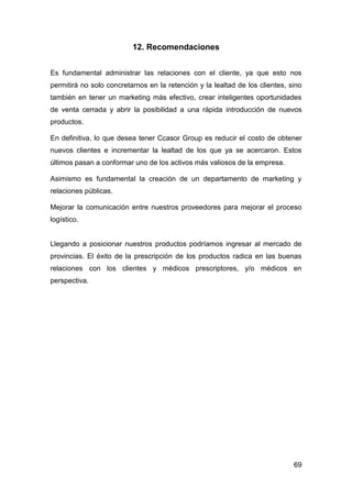 69
12. Recomendaciones
Es fundamental administrar las relaciones con el cliente, ya que esto nos
permitirá no solo concretarnos en la retención y la lealtad de los clientes, sino
también en tener un marketing más efectivo, crear inteligentes oportunidades
de venta cerrada y abrir la posibilidad a una rápida introducción de nuevos
productos.
En definitiva, lo que desea tener Ccasor Group es reducir el costo de obtener
nuevos clientes e incrementar la lealtad de los que ya se acercaron. Estos
últimos pasan a conformar uno de los activos más valiosos de la empresa.
Asimismo es fundamental la creación de un departamento de marketing y
relaciones públicas.
Mejorar la comunicación entre nuestros proveedores para mejorar el proceso
logístico.
Llegando a posicionar nuestros productos podríamos ingresar al mercado de
provincias. El éxito de la prescripción de los productos radica en las buenas
relaciones con los clientes y médicos prescriptores, y/o médicos en
perspectiva.
 