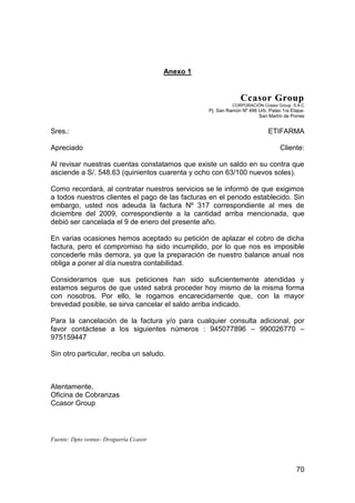70
Anexo 1
Ccasor Group
CORPORACIÓN Ccasor Group S.A.C
Pj. San Ramón Nº 496 Urb. Palao 1ra Etapa-
San Martín de Porres
Sres.: ETIFARMA
Apreciado Cliente:
Al revisar nuestras cuentas constatamos que existe un saldo en su contra que
asciende a S/. 548.63 (quinientos cuarenta y ocho con 63/100 nuevos soles).
Como recordará, al contratar nuestros servicios se le informó de que exigimos
a todos nuestros clientes el pago de las facturas en el periodo establecido. Sin
embargo, usted nos adeuda la factura Nº 317 correspondiente al mes de
diciembre del 2009, correspondiente a la cantidad arriba mencionada, que
debió ser cancelada el 9 de enero del presente año.
En varias ocasiones hemos aceptado su petición de aplazar el cobro de dicha
factura, pero el compromiso ha sido incumplido, por lo que nos es imposible
concederle más demora, ya que la preparación de nuestro balance anual nos
obliga a poner al día nuestra contabilidad.
Consideramos que sus peticiones han sido suficientemente atendidas y
estamos seguros de que usted sabrá proceder hoy mismo de la misma forma
con nosotros. Por ello, le rogamos encarecidamente que, con la mayor
brevedad posible, se sirva cancelar el saldo arriba indicado.
Para la cancelación de la factura y/o para cualquier consulta adicional, por
favor contáctese a los siguientes números : 945077896 – 990026770 –
975159447
Sin otro particular, reciba un saludo.
Atentamente,
Oficina de Cobranzas
Ccasor Group
Fuente: Dpto ventas- Droguería Ccasor
 