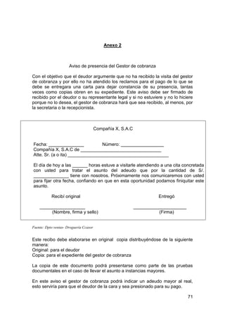 71
Anexo 2
Aviso de presencia del Gestor de cobranza
Con el objetivo que el deudor argumente que no ha recibido la visita del gestor
de cobranza y por ello no ha atendido los reclamos para el pago de lo que se
debe se entregara una carta para dejar constancia de su presencia, tantas
veces como copias obren en su expediente. Este aviso debe ser firmado de
recibido por el deudor o su representante legal y si no estuviere y no lo hiciere
porque no lo desea, el gestor de cobranza hará que sea recibido, al menos, por
la secretaria o la recepcionista.
Compañía X, S.A.C
Fecha: ______________ Número: _________________
Compañía X, S.A.C de ________________________________
Atte. Sr. (a o ita) ________________________________________
El día de hoy a las ______ horas estuve a visitarle atendiendo a una cita concretada
con usted para tratar el asunto del adeudo que por la cantidad de S/.
______________ tiene con nosotros. Próximamente nos comunicaremos con usted
para fijar otra fecha, confiando en que en esta oportunidad podamos finiquitar este
asunto.
Recibí original Entregó
__________________ _____________________
(Nombre, firma y sello) (Firma)
Fuente: Dpto ventas- Droguería Ccasor
Este recibo debe elaborarse en original copia distribuyéndose de la siguiente
manera:
Original: para el deudor
Copia: para el expediente del gestor de cobranza
La copia de este documento podrá presentarse como parte de las pruebas
documentales en el caso de llevar el asunto a instancias mayores.
En este aviso el gestor de cobranza podrá indicar un adeudo mayor al real,
esto serviría para que el deudor de la cara y sea presionado para su pago.
 
