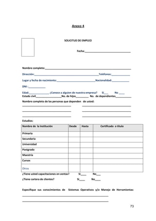 73
Anexo 4
SOLICITUD DE EMPLEO
Fecha:________________________________
Nombre completo:____________________________________________________________
Dirección:_____________________________________________Teléfonos:_____________
Lugar y fecha de nacimiento:___________________________Nacionalidad:____________
DNI :____________
Edad:______________ ¿Conoce a alguien de nuestra empresa? Sí___ No ____
Estado civil__________________No. de hijos_________ No. de dependientes___________
Nombre completo de las personas que dependen de usted:
__________________________________ __________________________________
__________________________________ __________________________________
__________________________________ __________________________________
Estudios:
Nombre de la Institución Desde Hasta Certificado o título
Primaria
Secundaria
Universidad
Postgrado
Maestría
Cursos
Otros
¿Tiene usted capacitaciones en ventas? Si____ No___
¿Tiene cartera de clientes? Si____ No____
Especifique sus conocimientos de Sistemas Operativos y/o Manejo de Herramientas:
____________________________________________________________
____________________________________________________________
 