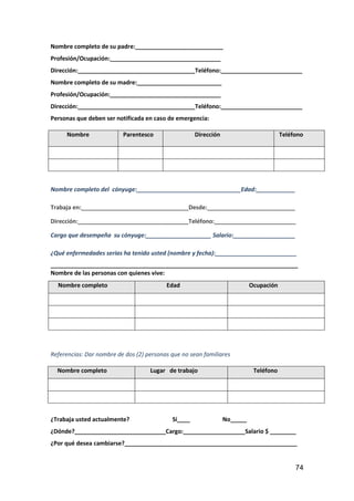 74
Nombre completo de su padre:___________________________
Profesión/Ocupación:__________________________________
Dirección:____________________________________Teléfono:_________________________
Nombre completo de su madre:__________________________
Profesión/Ocupación:__________________________________
Dirección:____________________________________Teléfono:_________________________
Personas que deben ser notificada en caso de emergencia:
Nombre Parentesco Dirección Teléfono
Nombre completo del cónyuge:________________________________Edad:____________
Trabaja en:_________________________________Desde:___________________________
Dirección:__________________________________Teléfono:_________________________
Cargo que desempeña su cónyuge:____________________ Salario:___________________
¿Qué enfermedades serias ha tenido usted (nombre y fecha):_________________________
____________________________________________________________________________
Nombre de las personas con quienes vive:
Nombre completo Edad Ocupación
Referencias: Dar nombre de dos (2) personas que no sean familiares
Nombre completo Lugar de trabajo Teléfono
¿Trabaja usted actualmente? Sí____ No_____
¿Dónde?____________________________Cargo:___________________Salario $ ________
¿Por qué desea cambiarse?_____________________________________________________
 