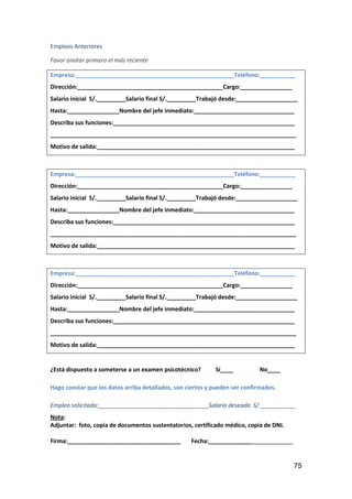 75
Empleos Anteriores
Favor anotar primero el más reciente
Empresa:_________________________________________________Teléfono:___________
Dirección:_____________________________________________Cargo:________________
Salario inicial S/._________Salario final S/._________Trabajó desde:___________________
Hasta:________________Nombre del jefe inmediato:_______________________________
Describa sus funciones:________________________________________________________
____________________________________________________________________________
Motivo de salida:_____________________________________________________________
Empresa:_________________________________________________Teléfono:___________
Dirección:_____________________________________________Cargo:________________
Salario inicial S/._________Salario final S/._________Trabajó desde:___________________
Hasta:________________Nombre del jefe inmediato:_______________________________
Describa sus funciones:________________________________________________________
____________________________________________________________________________
Motivo de salida:_____________________________________________________________
Empresa:_________________________________________________Teléfono:___________
Dirección:_____________________________________________Cargo:________________
Salario inicial S/._________Salario final S/._________Trabajó desde:___________________
Hasta:________________Nombre del jefe inmediato:_______________________________
Describa sus funciones:________________________________________________________
____________________________________________________________________________
Motivo de salida:_____________________________________________________________
¿Está dispuesto a someterse a un examen psicotécnico? Sí____ No____
Hago constar que los datos arriba detallados, son ciertos y pueden ser confirmados.
Empleo solicitado:__________________________________Salario deseado S/.___________
Nota:
Adjuntar: foto, copia de documentos sustentatorios, certificado médico, copia de DNI.
Firma:___________________________________ Fecha:__________________________
 