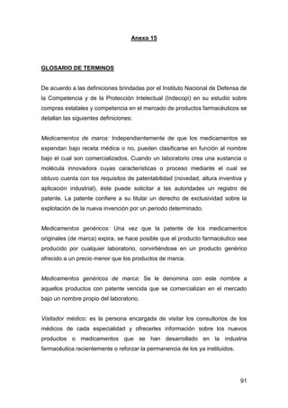91
Anexo 15
GLOSARIO DE TERMINOS
De acuerdo a las definiciones brindadas por el Instituto Nacional de Defensa de
la Competencia y de la Protección Intelectual (Indecopi) en su estudio sobre
compras estatales y competencia en el mercado de productos farmacéuticos se
detallan las siguientes definiciones:
Medicamentos de marca: Independientemente de que los medicamentos se
expendan bajo receta médica o no, pueden clasificarse en función al nombre
bajo el cual son comercializados. Cuando un laboratorio crea una sustancia o
molécula innovadora cuyas características o proceso mediante el cual se
obtuvo cuenta con los requisitos de patentabilidad (novedad, altura inventiva y
aplicación industrial), éste puede solicitar a las autoridades un registro de
patente. La patente confiere a su titular un derecho de exclusividad sobre la
explotación de la nueva invención por un periodo determinado.
Medicamentos genéricos: Una vez que la patente de los medicamentos
originales (de marca) expira, se hace posible que el producto farmacéutico sea
producido por cualquier laboratorio, convirtiéndose en un producto genérico
ofrecido a un precio menor que los productos de marca.
Medicamentos genéricos de marca: Se le denomina con este nombre a
aquellos productos con patente vencida que se comercializan en el mercado
bajo un nombre propio del laboratorio.
Visitador médico: es la persona encargada de visitar los consultorios de los
médicos de cada especialidad y ofrecerles información sobre los nuevos
productos o medicamentos que se han desarrollado en la industria
farmacéutica recientemente o reforzar la permanencia de los ya instituidos.
 