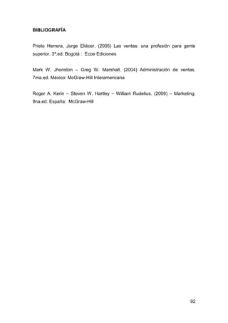 92
BIBLIOGRAFÍA
Prieto Herrera, Jorge Eliécer. (2005) Las ventas: una profesión para gente
superior. 3ª.ed. Bogotá : Ecoe Ediciones
Mark W. Jhonston – Greg W. Marshall. (2004) Administración de ventas.
7ma.ed. México: McGraw-Hill Interamericana
Roger A. Kerin – Steven W. Hartley – William Rudelius. (2009) – Marketing.
9na.ed. España: McGraw-Hill
 