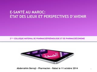 E-SANTÉ AU MAROC: 
ÉTAT DES LIEUX ET PERSPECTIVES D’AVENIR 
2ème COLLOQUE NATIONAL DE PHARMACOÉPIDÉMIOLOGIE ET DE PHARMACOÉCONOMIE 
Abderrahim Derraji – Pharmacien - Rabat le 11 octobre 2014 1 
 