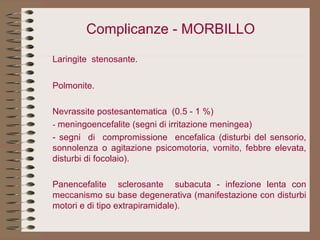 Complicanze - MORBILLO Laringite  stenosante. Polmonite. Nevrassite postesantematica  (0.5 - 1 %) -  meningoencefalite (segni di irritazione meningea) - segni  di  compromissione  encefalica (disturbi del sensorio, sonnolenza o agitazione psicomotoria, vomito, febbre elevata, disturbi di focolaio). Panencefalite  sclerosante  subacuta - infezione lenta con meccanismo su base degenerativa (manifestazione con disturbi motori e di tipo extrapiramidale). 