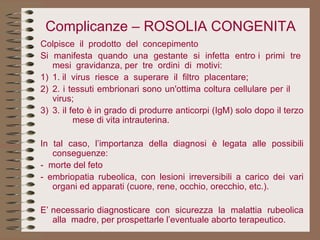Complicanze – ROSOLIA CONGENITA Colpisce  il  prodotto  del  concepimento Si  manifesta  quando  una  gestante  si  infetta  entro i  primi  tre  mesi  gravidanza, per  tre  ordini  di  motivi: 1) 1. il  virus  riesce  a  superare  il  filtro  placentare; 2) 2. i tessuti embrionari sono un'ottima coltura cellulare per il  virus; 3) 3. il feto è in grado di produrre anticorpi (IgM) solo dopo il terzo  mese di vita intrauterina.   In tal caso, l’importanza della diagnosi è legata alle possibili conseguenze: -  morte del feto - embriopatia rubeolica, con lesioni irreversibili a carico dei vari organi ed apparati (cuore, rene, occhio, orecchio, etc.).   E’ necessario diagnosticare  con  sicurezza  la  malattia  rubeolica alla  madre, per prospettarle l’eventuale aborto terapeutico.  