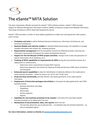 The eSante™MITA Solution
This April, Cognosante officially launched the eSante™ MITA software solution. eSante™ MITA provides
support for Medicaid Management Information Systems (MMIS) architecture projects and Medicaid Information
Technology Architecture (MITA) State Self Assessments (SS-A).
eSante™ MITA provides a number of value-added capabilities to enable such self-assessment (SA) support,
which include:
 Templates and tools to define Medicaid Business Architectures, Information Architectures, and
Technical Architectures
 Business Models and maturity models for standard Medicaid processes; the capability to manage
complex information and conduct ALL modeling activities
 Requirements management with full traceability functions for Medicaid business, technical and
information requirements throughout the system development lifecycle
 Support for the full lifecycle of MITA project activities; storage of SS-A data and generation of
reports (Scorecards, SS-A, Roadmap, etc.)
 Tracking of MITA capabilities to requirements for RFPs during the procurement process (as a
replacement or enhancement)
o Determines which requirements increase MITA maturity
Determines alignment with Centers for Medicare & Medicaid Services (CMS) Seven Conditions
and Standards
 Enhanced search capabilities to allow for identification of elements defined in the model and to
locate business processes – either by name or by “As Is” and “To Be” level
 Drag-and-drop functionality provides efficient user-based generation of any State-specific
information
 Employment of hierarchal packages and artifacts to showcase the data gathered for each MITA
business process
o Business description and steps
o Capabilities
o Shared data
o Activity diagrams
o Reports
 Capability for new business processes to be created in the same form and State-specific
business processes to be added within the tool
 Maintenance of documentation, data, and reports within the tool
o The tool also allows the use of external links – via standard web and intranet hyperlinks – as
well as embedded objects
For more information, contact us directly at communications@cognosante.com.
 
