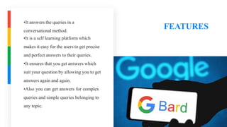 FEATURES
•It answers the queries in a
conversational method.
•It is a self learning platform which
makes it easy for the users to get precise
and perfect answers to their queries.
•It ensures that you get answers which
suit your question by allowing you to get
answers again and again.
•Also you can get answers for complex
queries and simple queries belonging to
any topic.
 