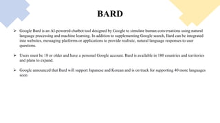 BARD
 Google Bard is an AI-powered chatbot tool designed by Google to simulate human conversations using natural
language processing and machine learning. In addition to supplementing Google search, Bard can be integrated
into websites, messaging platforms or applications to provide realistic, natural language responses to user
questions.
 Users must be 18 or older and have a personal Google account. Bard is available in 180 countries and territories
and plans to expand.
 Google announced that Bard will support Japanese and Korean and is on track for supporting 40 more languages
soon
 