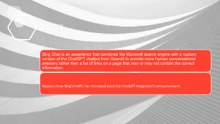 FACTS
Bing Chat is an experience that combines the Microsoft search engine with a custom
version of the ChatGPT chatbot from OpenAI to provide more human conversational
answers rather than a list of links on a page that may or may not contain the correct
information
Reports show Bing’s traffic has increased since the ChatGPT integration’s announcement.
 