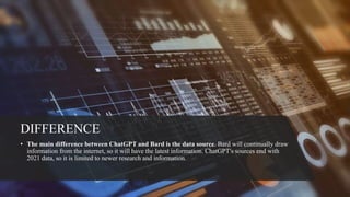 DIFFERENCE
• The main difference between ChatGPT and Bard is the data source. Bard will continually draw
information from the internet, so it will have the latest information. ChatGPT's sources end with
2021 data, so it is limited to newer research and information.
 