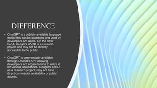 DIFFERENCE
• ChatGPT is a publicly available language
model that can be accessed and used by
developers and users. On the other
hand, Google's BARD is a research
project and may not be directly
accessible to the public.
• ChatGPT is commercially available
through OpenAI's API, allowing
developers and organizations to utilize it
for various applications. Google's BARD,
as a research project, may not have
direct commercial availability or public
access.
 
